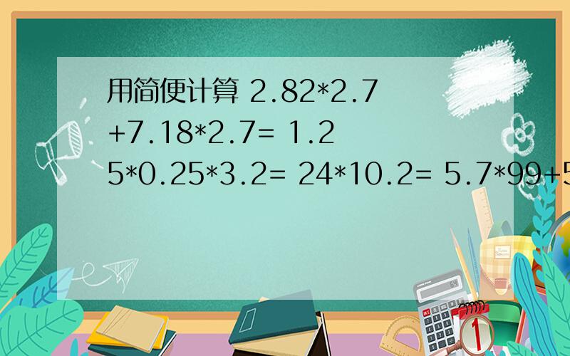 用简便计算 2.82*2.7+7.18*2.7= 1.25*0.25*3.2= 24*10.2= 5.7*99+5.7