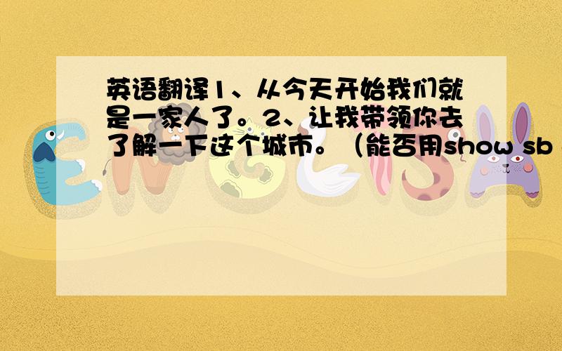 英语翻译1、从今天开始我们就是一家人了。2、让我带领你去了解一下这个城市。（能否用show sb around）3、这是