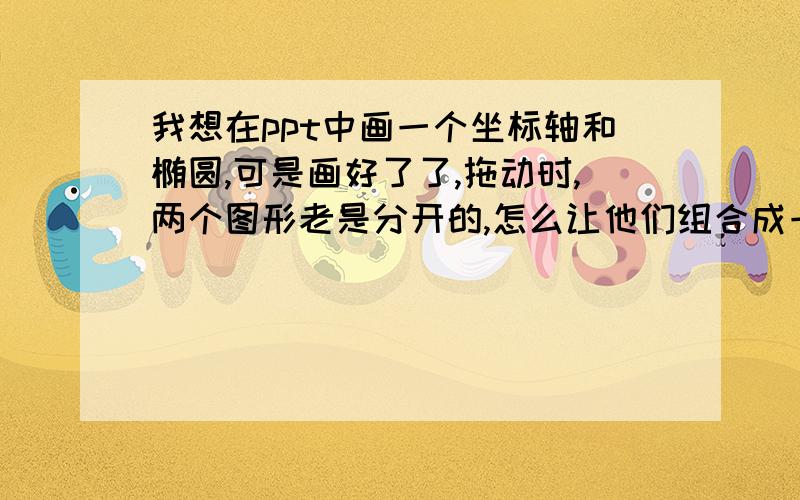 我想在ppt中画一个坐标轴和椭圆,可是画好了了,拖动时,两个图形老是分开的,怎么让他们组合成一个整体