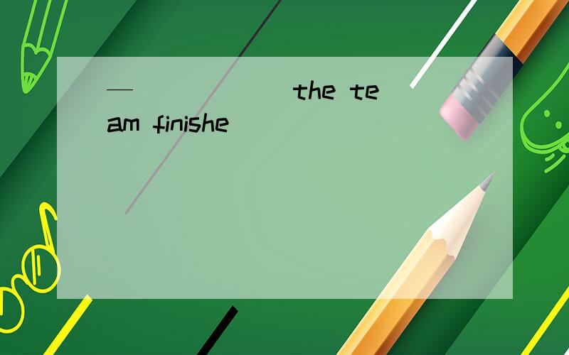 — _____ the team finishe