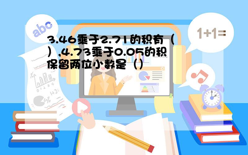 3.46乘于2.71的积有（）,4.73乘于0.05的积保留两位小数是（）