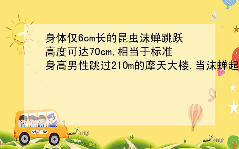 身体仅6cm长的昆虫沫蝉跳跃高度可达70cm,相当于标准身高男性跳过210m的摩天大楼.当沫蝉起跳时,加速度可达400m