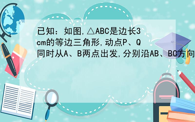 已知：如图,△ABC是边长3cm的等边三角形,动点P、Q同时从A、B两点出发,分别沿AB、BC方向