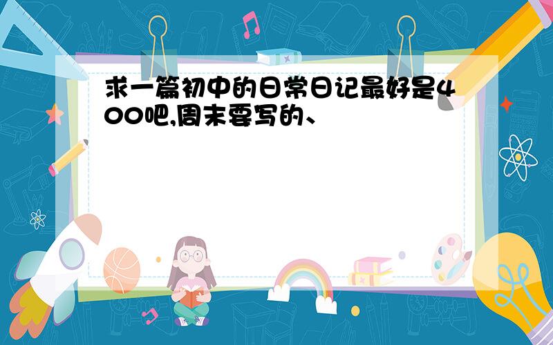 求一篇初中的日常日记最好是400吧,周末要写的、