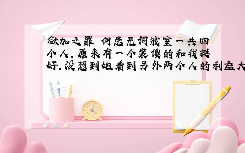 欲加之罪 何患无词寝室一共四个人,原来有一个装傻的和我挺好,没想到她看到另外两个人的利益大出卖了我和她们好了,原来另外两