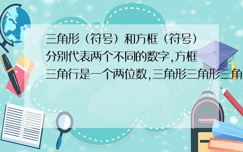 三角形（符号）和方框（符号）分别代表两个不同的数字,方框三角行是一个两位数,三角形三角形三角形是一个三位数,如果下列算式