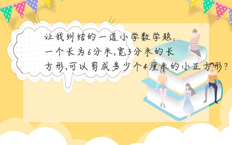 让我纠结的一道小学数学题： 一个长为6分米,宽3分米的长方形,可以剪成多少个4厘米的小正方形?