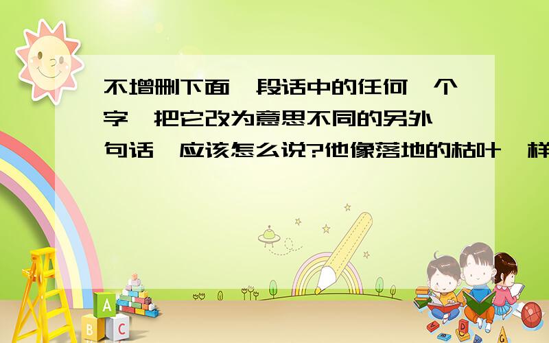 不增删下面一段话中的任何一个字,把它改为意思不同的另外一句话,应该怎么说?他像落地的枯叶一样,虽然护住了鲜花,自己却化作