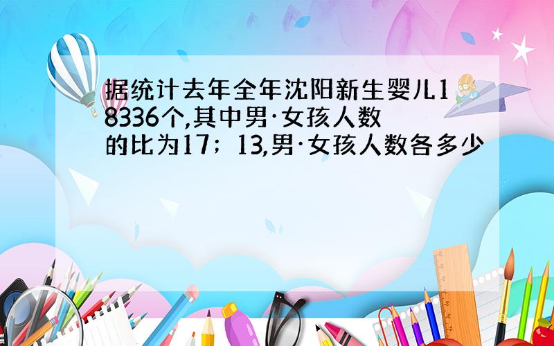 据统计去年全年沈阳新生婴儿18336个,其中男·女孩人数的比为17；13,男·女孩人数各多少