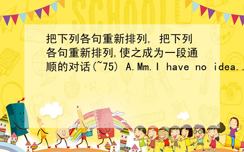 把下列各句重新排列, 把下列各句重新排列,使之成为一段通顺的对话(~75) A.Mm.I have no idea...