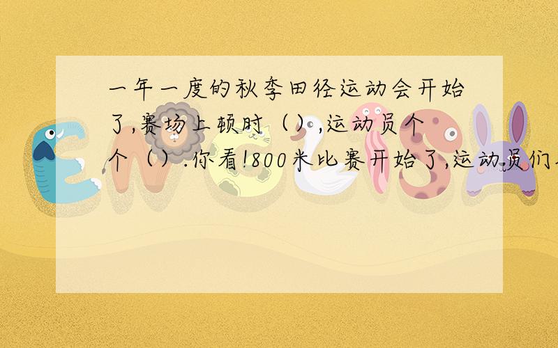 一年一度的秋季田径运动会开始了,赛场上顿时（）,运动员个个（）.你看!800米比赛开始了,运动员们奋力