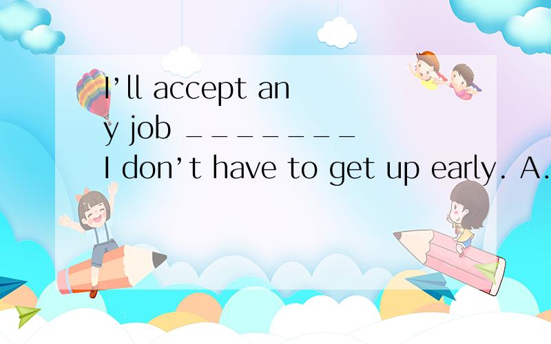 I’ll accept any job _______ I don’t have to get up early. A．