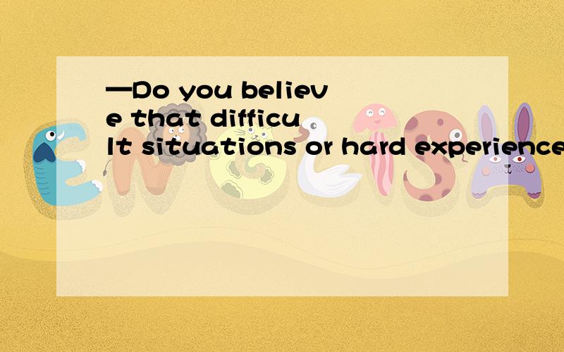 —Do you believe that difficult situations or hard experience