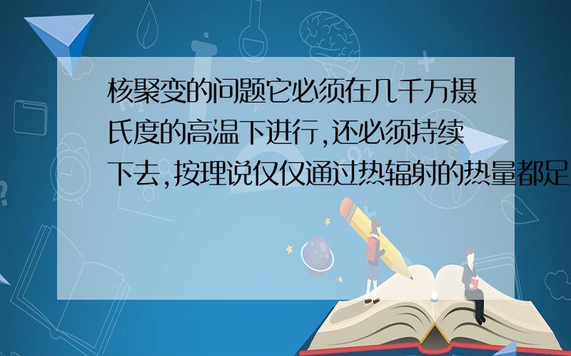 核聚变的问题它必须在几千万摄氏度的高温下进行,还必须持续下去,按理说仅仅通过热辐射的热量都足以把装置融化了吧,那怎样用它