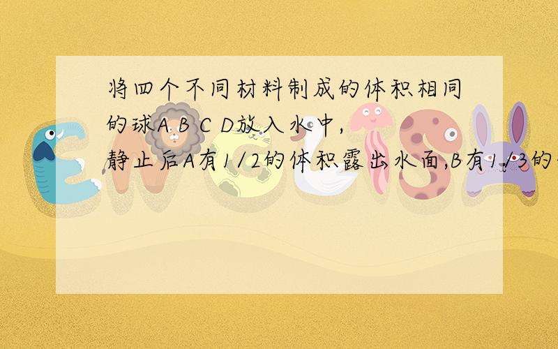 将四个不同材料制成的体积相同的球A B C D放入水中,静止后A有1/2的体积露出水面,B有1/3的体积露出水平,C悬浮