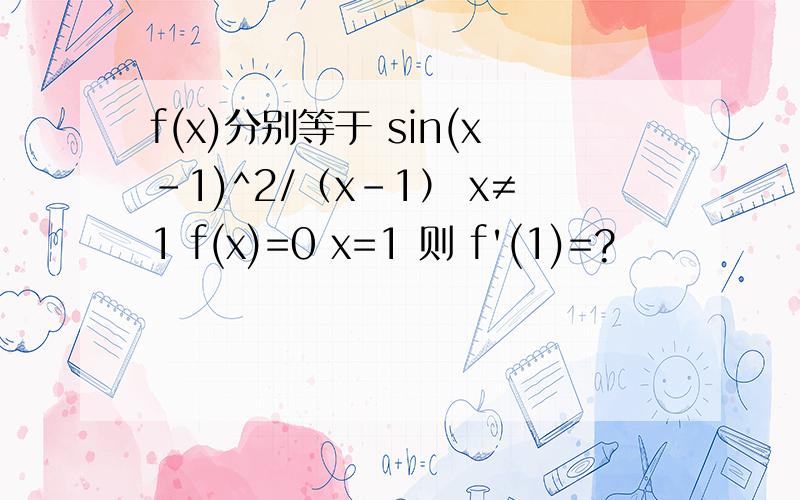 f(x)分别等于 sin(x-1)^2/（x-1） x≠1 f(x)=0 x=1 则 f'(1)=?