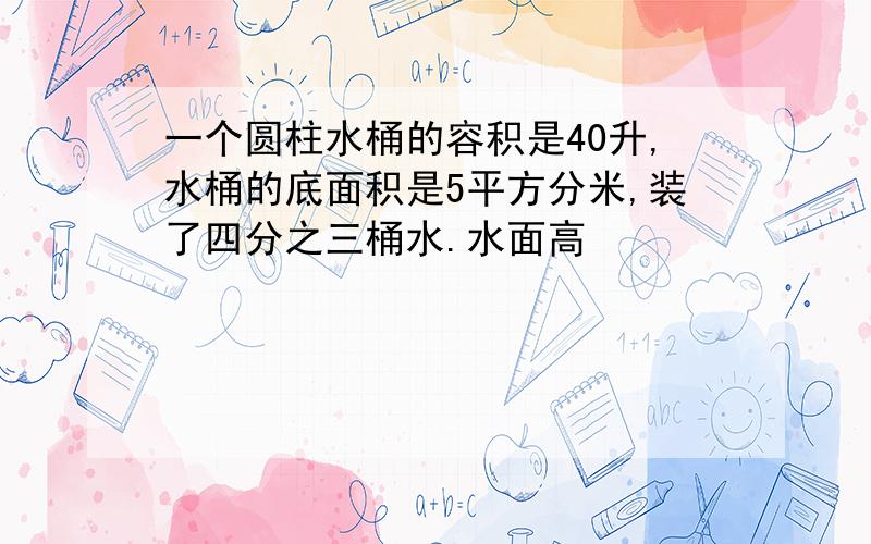 一个圆柱水桶的容积是40升,水桶的底面积是5平方分米,装了四分之三桶水.水面高