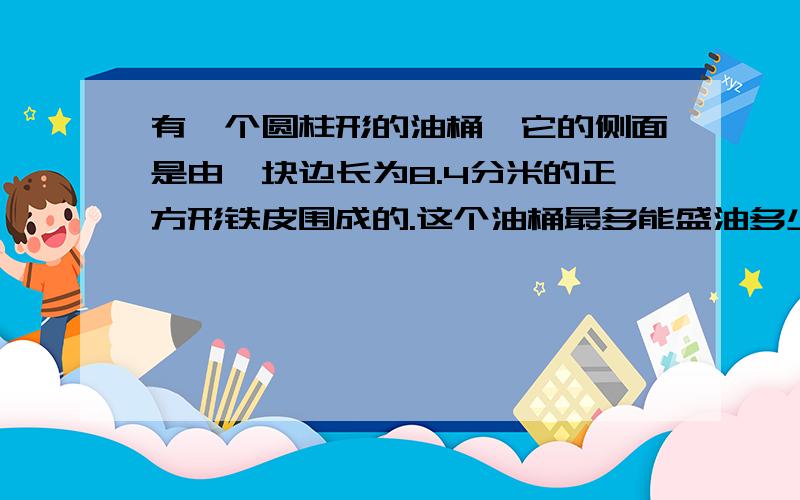 有一个圆柱形的油桶,它的侧面是由一块边长为8.4分米的正方形铁皮围成的.这个油桶最多能盛油多少升?