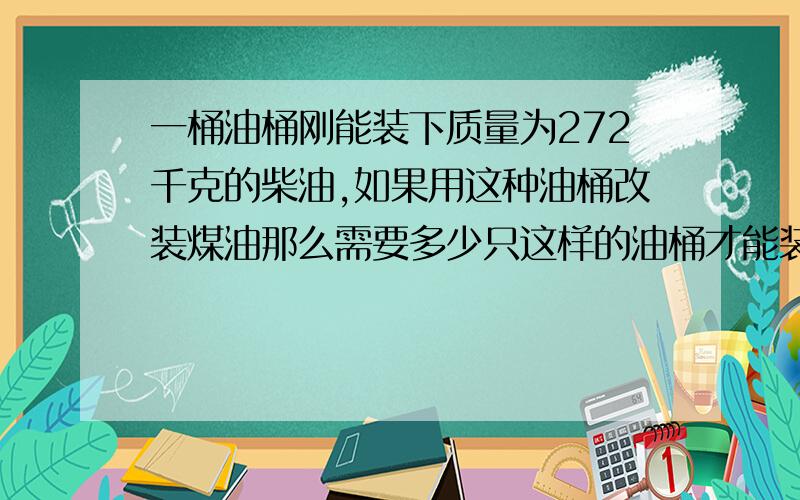 一桶油桶刚能装下质量为272千克的柴油,如果用这种油桶改装煤油那么需要多少只这样的油桶才能装下32,2吨的煤油?（小括号