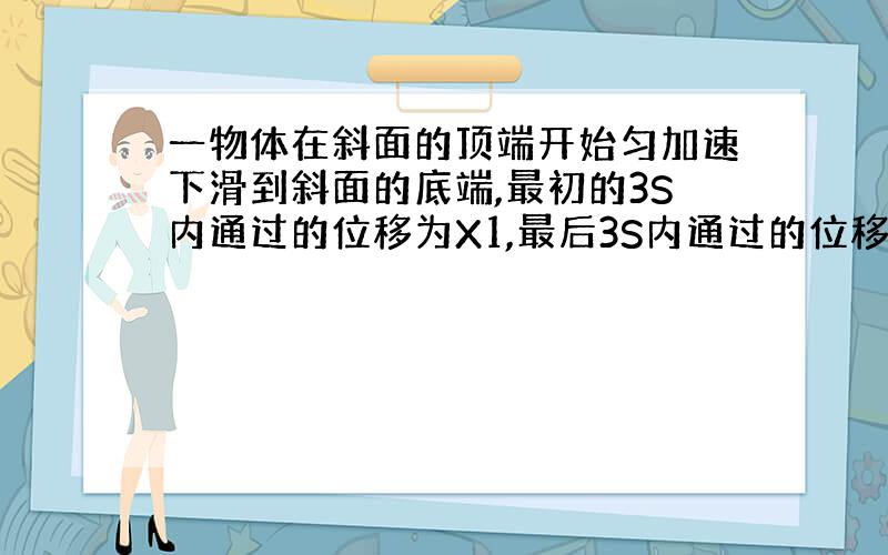 一物体在斜面的顶端开始匀加速下滑到斜面的底端,最初的3S内通过的位移为X1,最后3S内通过的位移为X2,