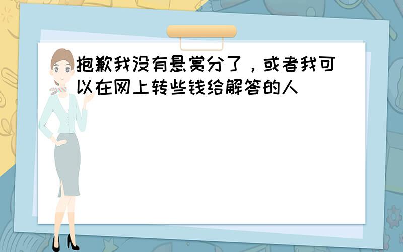 抱歉我没有悬赏分了，或者我可以在网上转些钱给解答的人