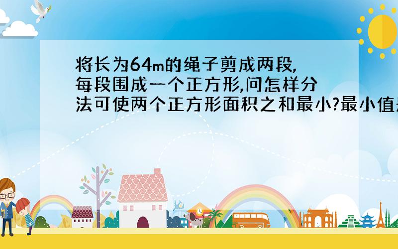 将长为64m的绳子剪成两段,每段围成一个正方形,问怎样分法可使两个正方形面积之和最小?最小值是多少?