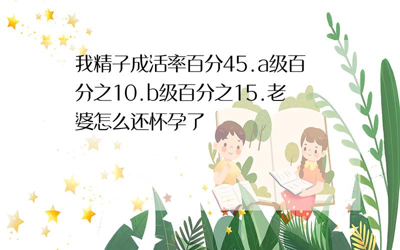 我精子成活率百分45.a级百分之10.b级百分之15.老婆怎么还怀孕了