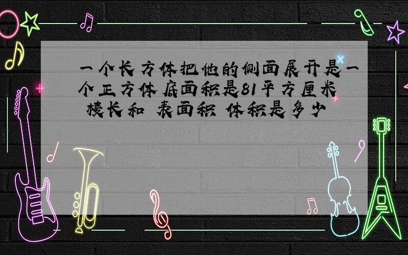 一个长方体把他的侧面展开是一个正方体底面积是81平方厘米 棱长和 表面积 体积是多少