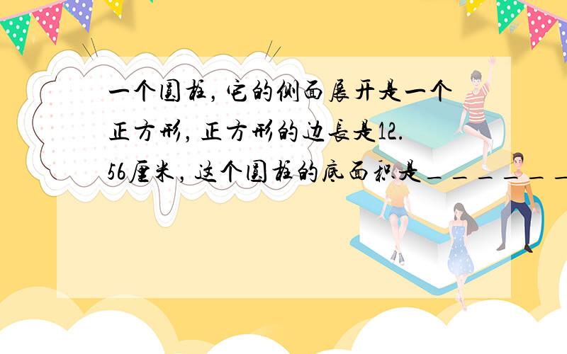 一个圆柱，它的侧面展开是一个正方形，正方形的边长是12.56厘米，这个圆柱的底面积是______，表面积是______，