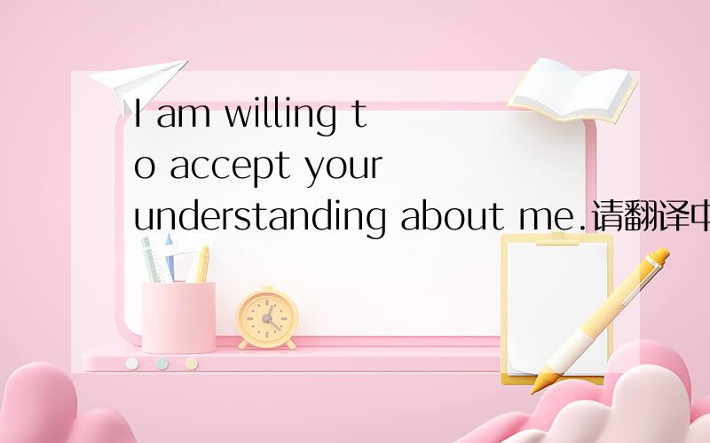 I am willing to accept your understanding about me.请翻译中文