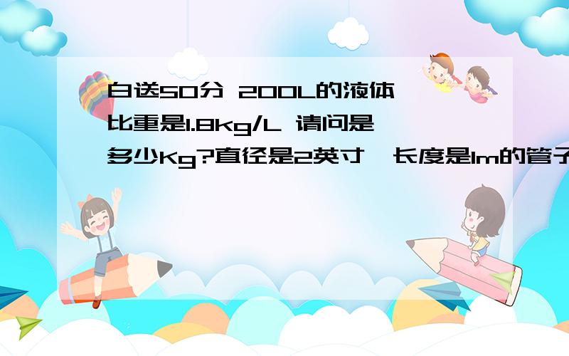 白送50分 200L的液体,比重是1.8kg/L 请问是多少Kg?直径是2英寸,长度是1m的管子里 能装几升（L）的水?