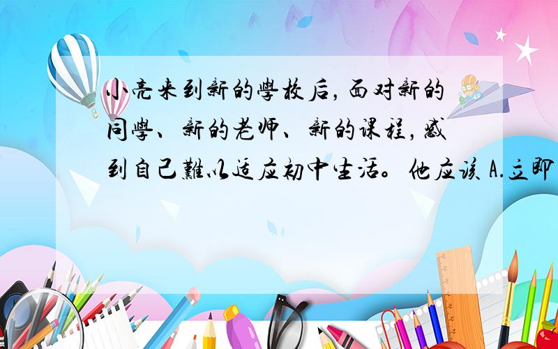 小亮来到新的学校后，面对新的同学、新的老师、新的课程，感到自己难以适应初中生活。他应该 A．立即转学，换个新环境 B．要