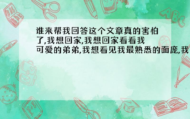 谁来帮我回答这个文章真的害怕了,我想回家,我想回家看看我可爱的弟弟,我想看见我最熟悉的面庞,我想在夜里睡觉不会担心,最近