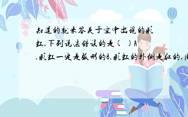 知道的就来答关于空中出现的彩虹,下列说法错误的是( )A.彩虹一定是弧形的B.彩虹的外侧是红的,内侧是紫的C.彩虹的外侧