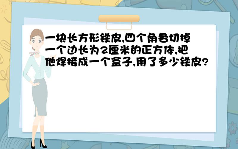 一块长方形铁皮,四个角各切掉一个边长为2厘米的正方体,把他焊接成一个盒子,用了多少铁皮?