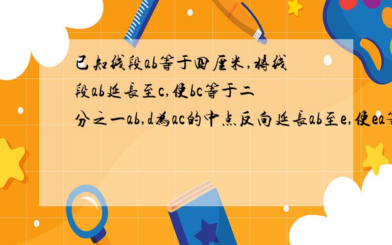 已知线段ab等于四厘米,将线段ab延长至c,使bc等于二分之一ab,d为ac的中点反向延长ab至e,使ea等于ad,求a