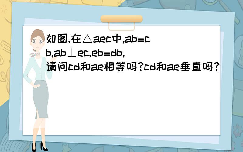 如图,在△aec中,ab=cb,ab⊥ec,eb=db,请问cd和ae相等吗?cd和ae垂直吗?