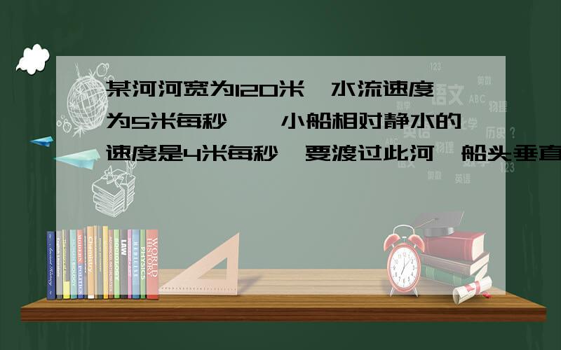 某河河宽为120米,水流速度为5米每秒,一小船相对静水的速度是4米每秒,要渡过此河,船头垂直河岸行驶,...