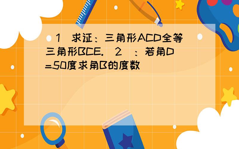 （1）求证：三角形ACD全等三角形BCE.（2）：若角D=50度求角B的度数