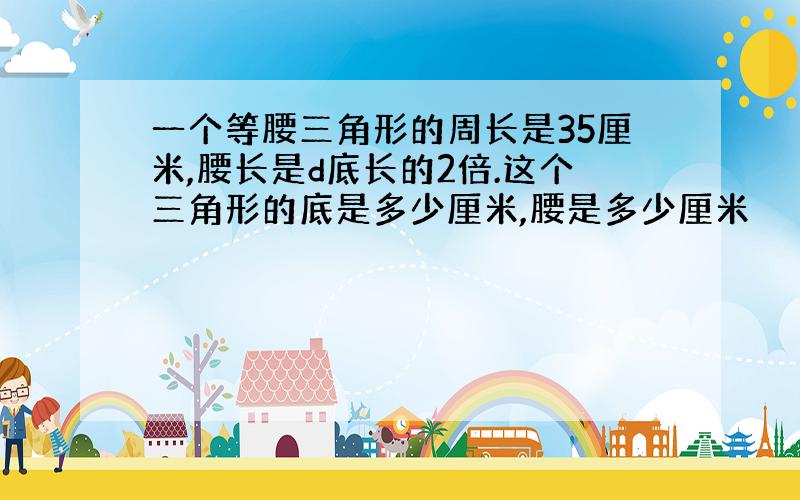 一个等腰三角形的周长是35厘米,腰长是d底长的2倍.这个三角形的底是多少厘米,腰是多少厘米