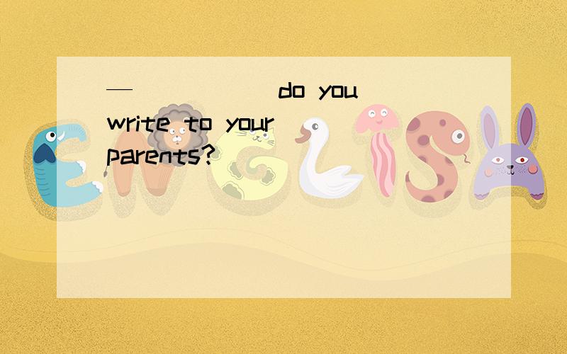 —_____ do you write to your parents?