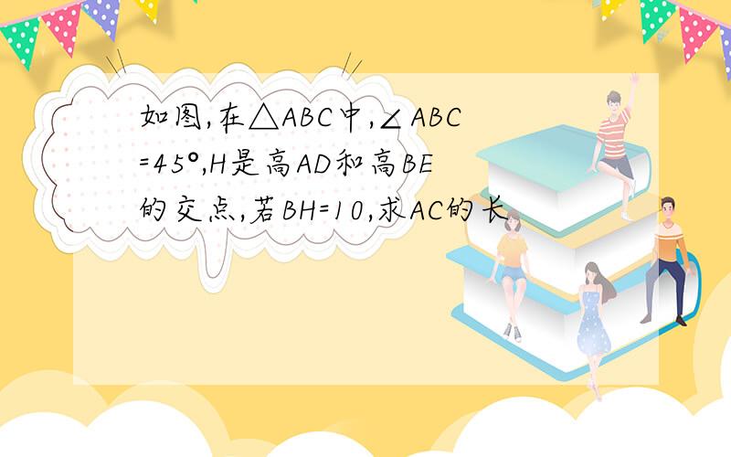 如图,在△ABC中,∠ABC=45°,H是高AD和高BE的交点,若BH=10,求AC的长