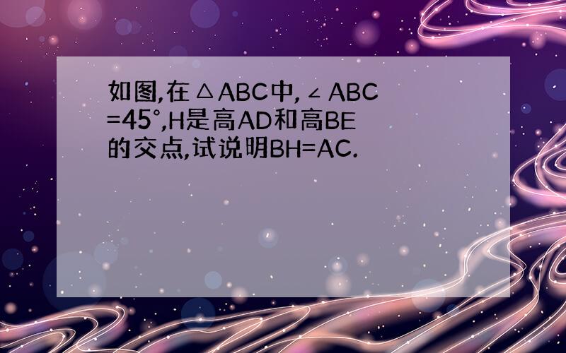 如图,在△ABC中,∠ABC=45°,H是高AD和高BE的交点,试说明BH=AC.