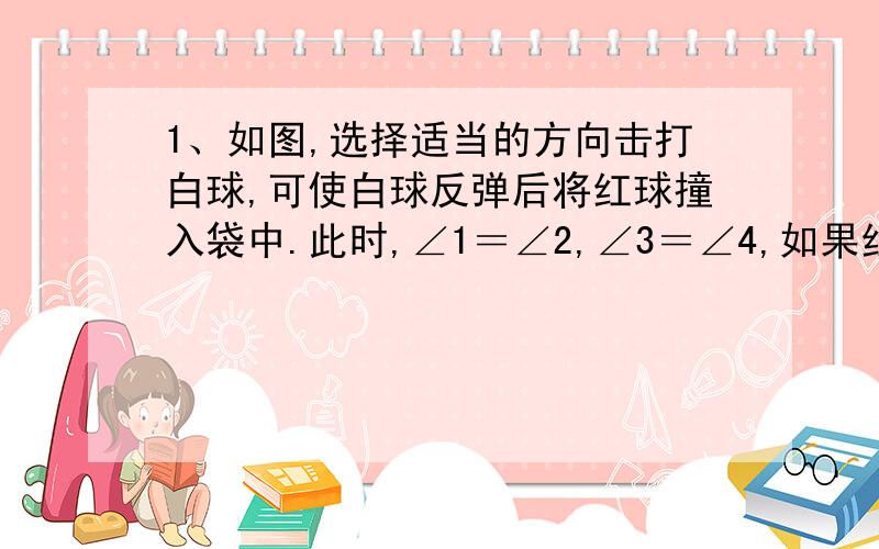 1、如图,选择适当的方向击打白球,可使白球反弹后将红球撞入袋中.此时,∠1＝∠2,∠3＝∠4,如果红球与洞口的连线与台球