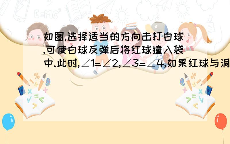 如图,选择适当的方向击打白球,可使白球反弹后将红球撞入袋中.此时,∠1=∠2,∠3=∠4,如果红球与洞口的连线与台球桌面