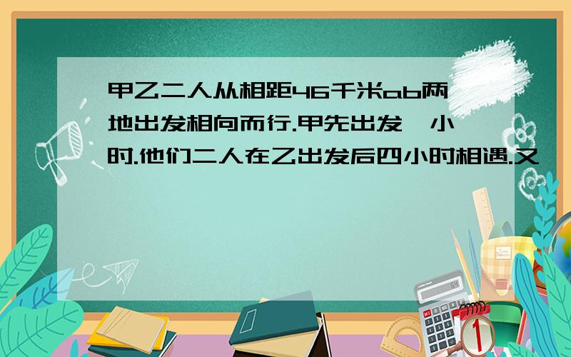 甲乙二人从相距46千米ab两地出发相向而行.甲先出发一小时.他们二人在乙出发后四小时相遇.又