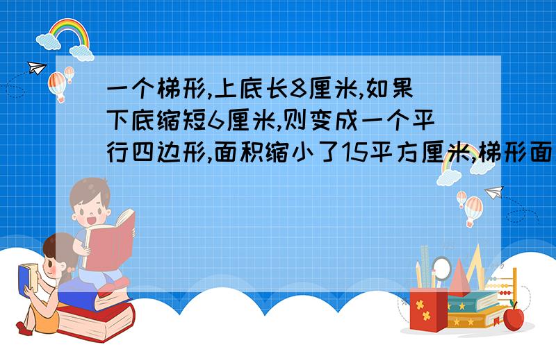 一个梯形,上底长8厘米,如果下底缩短6厘米,则变成一个平行四边形,面积缩小了15平方厘米,梯形面积是C