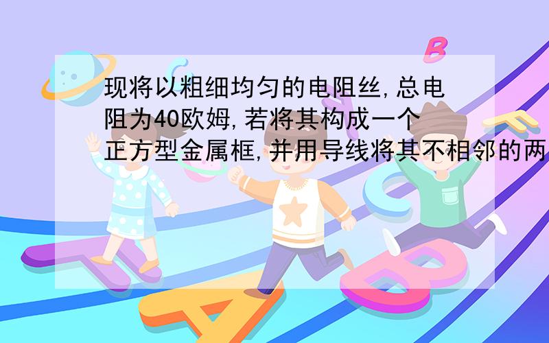 现将以粗细均匀的电阻丝,总电阻为40欧姆,若将其构成一个正方型金属框,并用导线将其不相邻的两个顶点单独接入电源电压为4.