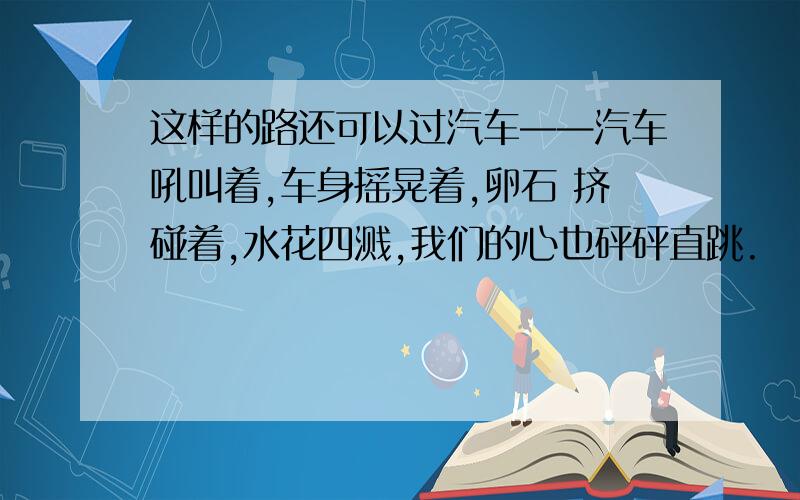 这样的路还可以过汽车——汽车吼叫着,车身摇晃着,卵石 挤碰着,水花四溅,我们的心也砰砰直跳.