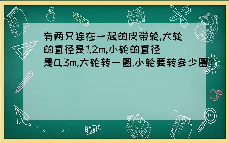 有两只连在一起的皮带轮,大轮的直径是1.2m,小轮的直径是0.3m,大轮转一圈,小轮要转多少圈?